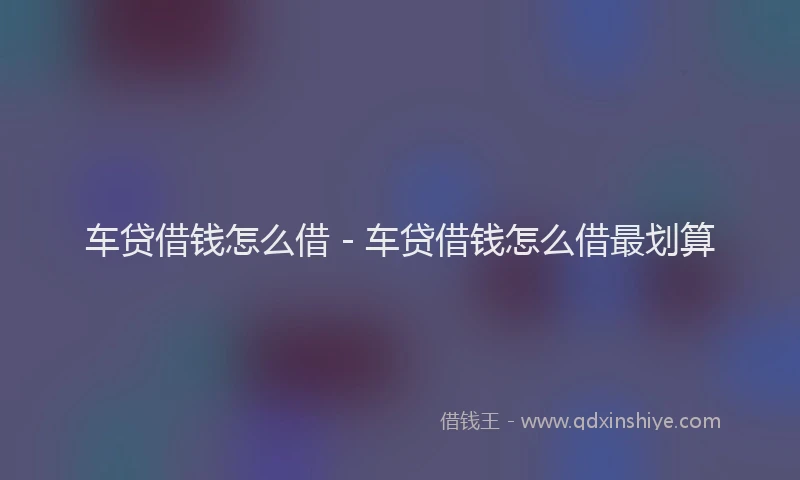 车贷借钱怎么借 - 车贷借钱怎么借最划算