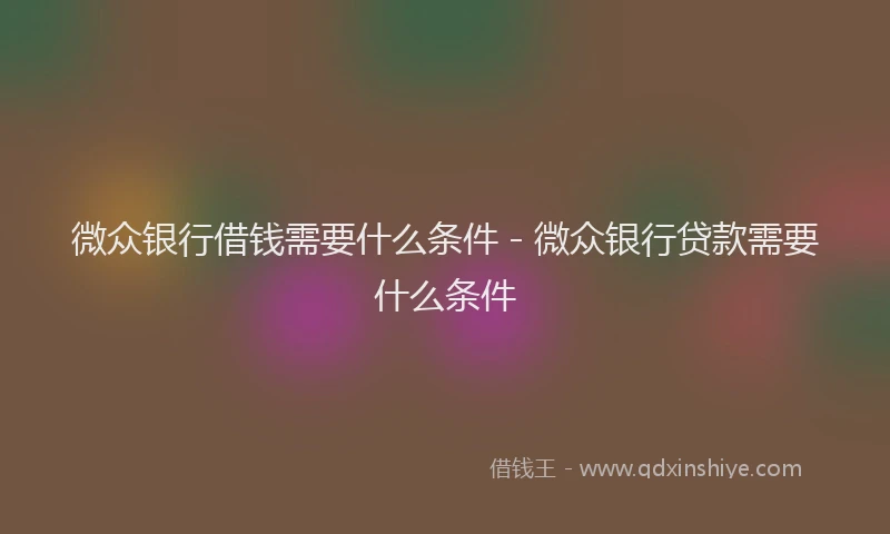 微众银行借钱需要什么条件 - 微众银行贷款需要什么条件