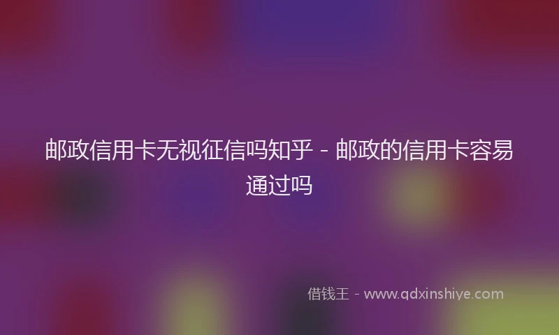 邮政信用卡无视征信吗知乎 - 邮政的信用卡容易通过吗