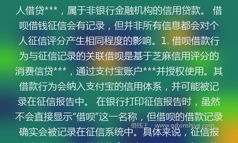 借呗借钱会上个人征信记录吗###TAG_696b8086933***### 借呗借钱不会直接出现在个人征信报告中，但可能通过其他途径间接影响个人信用记录。具体分析如下：1. 借呗的机构属性与征信记录的直接关联借呗是支付宝推出的个人借贷***，属于非银行金融机构的信用贷款。 借呗借钱征信会有记录，但并非所有信息都会对个人征信评分产生相同程度的影响。1. 借呗借款行为与征信记录的关联借呗是基于芝麻信用评分的消费信贷***，通过支付宝账户***并授权使用。其借款行为会纳入支付宝的信用体系，并可能被记录在征信报告中。 在银行打印征信报告时，虽然不会直接显示“借呗”这一名称，但借呗的借款记录确实会被记录在征信系统中。具体来说，征信报告上会显示借呗的放款方信息，以及与之相关的借款金额、借款时间等详细记录。因此，通过核对这些信息，可以确定征信报告中的某条记录是否为借呗的借款记录。 借呗会上征信吗?影响房贷吗