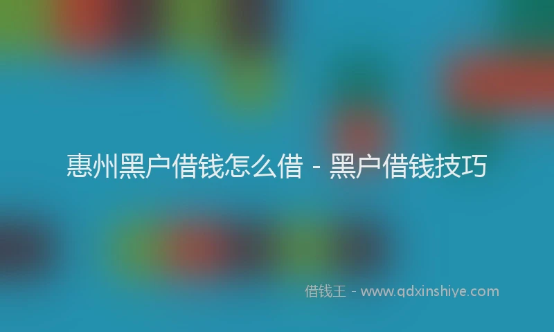 惠州黑户借钱怎么借 - 黑户借钱技巧