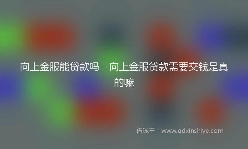 向上金服能贷款吗 - 向上金服贷款需要交钱是真的嘛