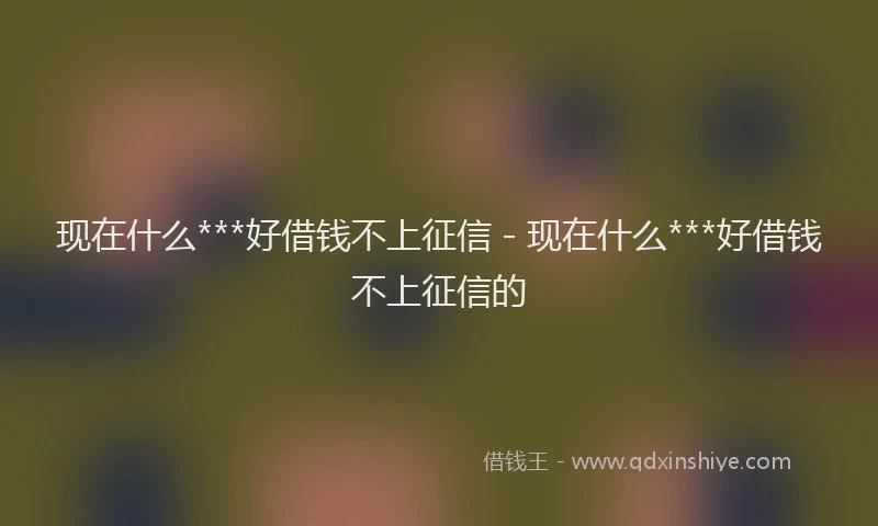 现在什么***好借钱不上征信 - 现在什么***好借钱不上征信的