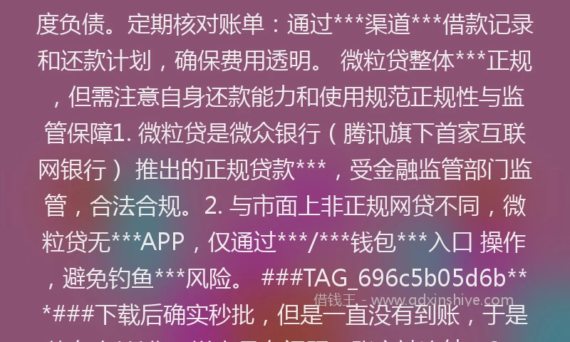 微粒贷借钱有风险吗***吗###TAG_696c5b05d6b***### 风险提示与防范建议 警惕非***渠道：微粒贷无***APP，仅通过***和*********。若遇到要求下载其他APP或支付“工本费”“保证金”的情况，均为诈骗行为。理性借贷：虽无抵押担保，但需根据还款能力合理借款，避免过度负债。定期核对账单：通过***渠道***借款记录和还款计划，确保费用透明。 微粒贷整体***正规，但需注意自身还款能力和使用规范正规性与监管保障1. 微粒贷是微众银行（腾讯旗下首家互联网银行） 推出的正规贷款***，受金融监管部门监管，合法合规。2. 与市面上非正规网贷不同，微粒贷无***APP，仅通过***/***钱包***入口 操作，避免钓鱼***风险。 ###TAG_696c5b05d6b***###下载后确实秒批，但是一直没有到账，于是就有人***你，说卡号有问题，账户被冻结。3、需要存入保证金，否则说你骗贷，要起诉你，存了保证金以后，又要你转账测试。这都是一步步套路，碰到这种情况，不要理会，都是骗人的。卸载APP，******，直接报警。 微粒贷借钱可信吗