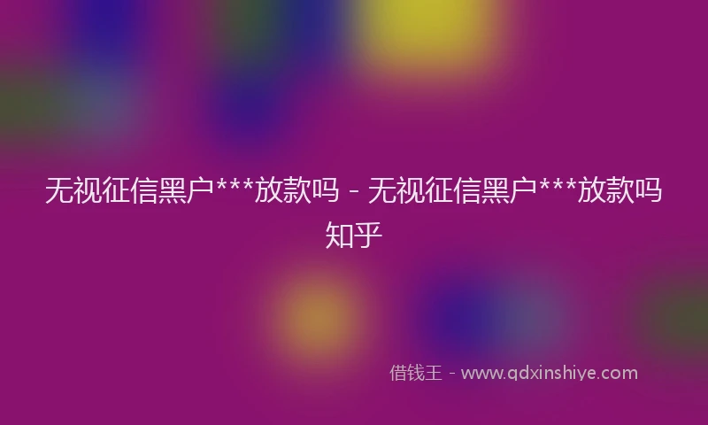 无视征信黑户***放款吗 - 无视征信黑户***放款吗知乎