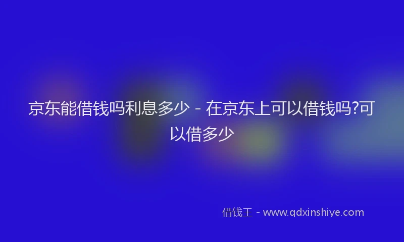 京东能借钱吗利息多少 - 在京东上可以借钱吗?可以借多少
