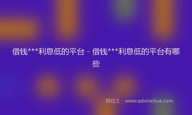 借钱***利息低的平台 - 借钱***利息低的平台有哪些