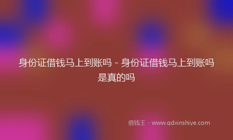 身份证借钱马上到账吗 - 身份证借钱马上到账吗是真的吗