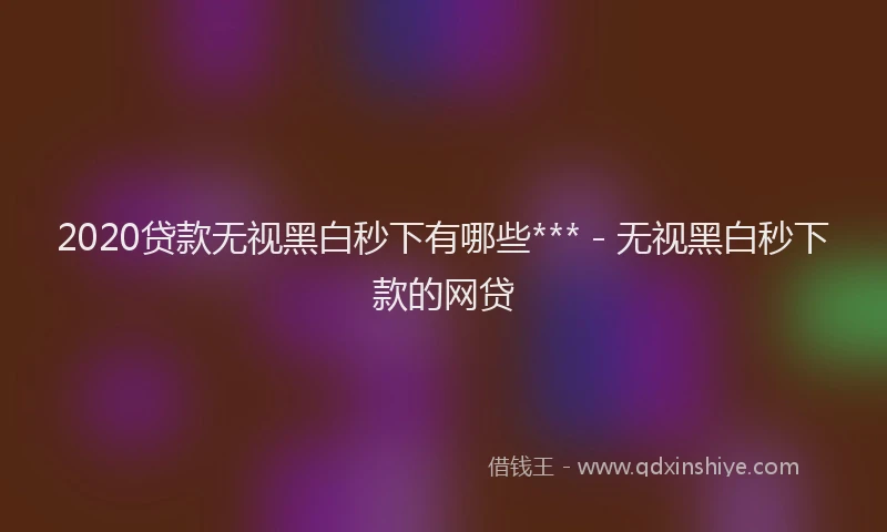 2020贷款无视黑白秒下有哪些*** - 无视黑白秒下款的网贷
