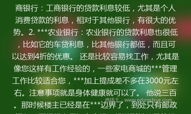 ***借钱***###TAG_696c4e7391b***### 可提前还款，还款后恢复额度可循环借款。第二种，申请个人消费贷款 个人消费贷款可以是抵押贷款也可以是***，如果是抵押贷款，各个银行都开展了相似***，消费者可以通过房产抵押、***抵押等方式获得装修贷款。 哪些银行的贷款利息低1. 工商银行：工商银行的贷款利息较低，尤其是个人消费贷款的利息，相对于其他银行，有很大的优势。2. ***农业银行：农业银行的贷款利息也很低，比如它的车贷利息，比其他银行都低，而且可以达到4折的优惠。 还是比较容易找工作，尤其是像您这样有工作经验的，一些家电商城的***管理工作比较适合您，***加上提成差不多在3000元左右。注意事项就是身体健康就可以了。 他说三百。那时候楼主已经是在***边界了，到处只有邮政银行，再想想自己还有点钱，想说到其他目的地之前他应该会还钱，何况毕竟大家都在异乡，有的帮就帮吧，便借给了他钱。 ###TAG_696c4e7391b***######TAG_696c4e7391b***### ###TAG_696c4e7391b***###***借钱贷款***