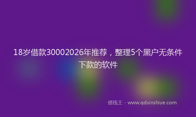 18岁借款30002026年推荐，整理5个黑户无条件下款的软件