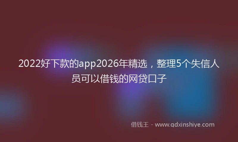 2022好下款的app2026年精选,整理5个失信人员可以借钱的网贷口子