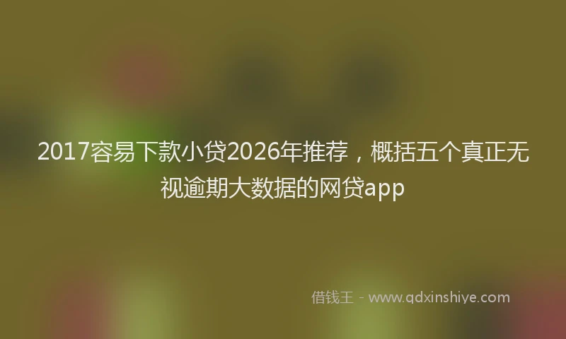 2017容易下款小贷2026年推荐，概括五个真正无视逾期大数据的网贷app