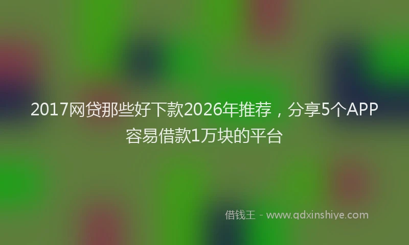 2017网贷那些好下款2026年推荐,分享5个APP容易借款1万块的平台