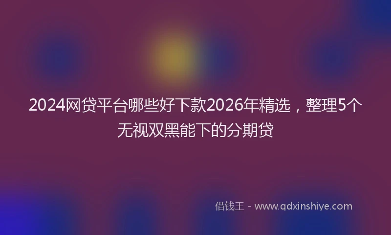 2024网贷平台哪些好下款2026年精选,整理5个无视双黑能下的分期贷