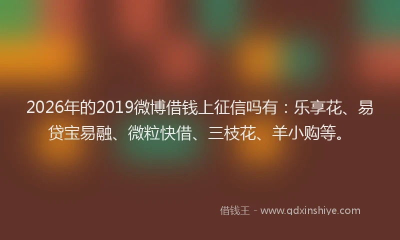 2026年的2019微博借钱上征信吗有：乐享花、易贷宝易融、微粒快借、三枝花、羊小购等。