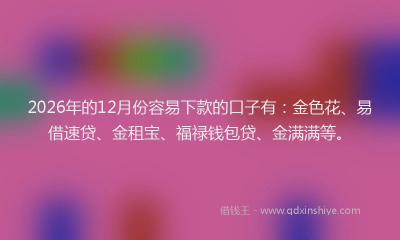2026年的12月份容易下款的口子有：金色花、易借速贷、金租宝、福禄钱包贷、金满满等。