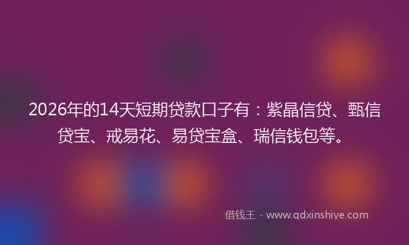 2026年的14天短期贷款口子有:紫晶信贷、甄信贷宝、戒易花、易贷宝盒、瑞信钱包等。