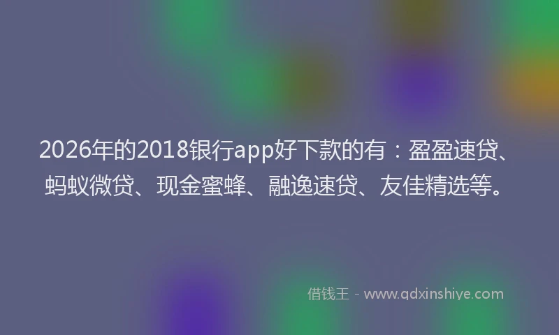 2026年的2018银行app好下款的有:盈盈速贷、蚂蚁微贷、现金蜜蜂、融逸速贷、友佳精选等。