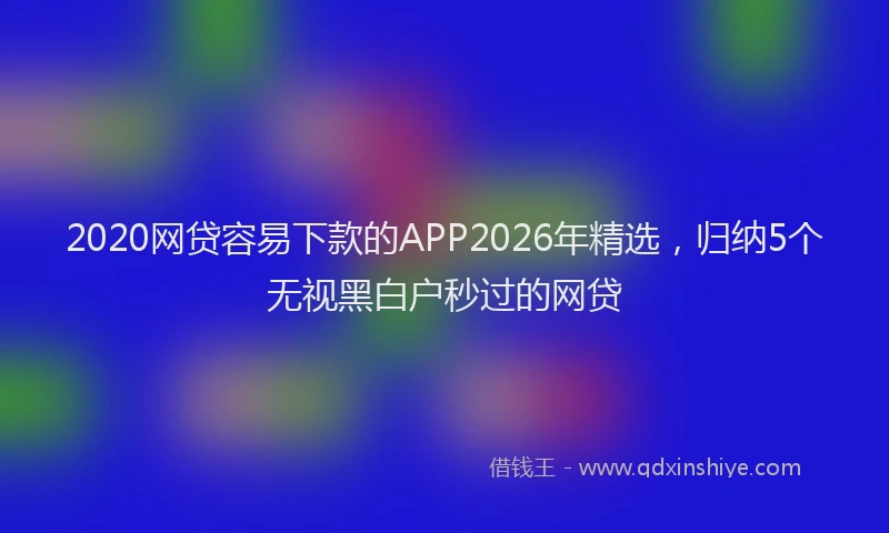 2020网贷容易下款的APP2026年精选,归纳5个无视黑白户秒过的网贷