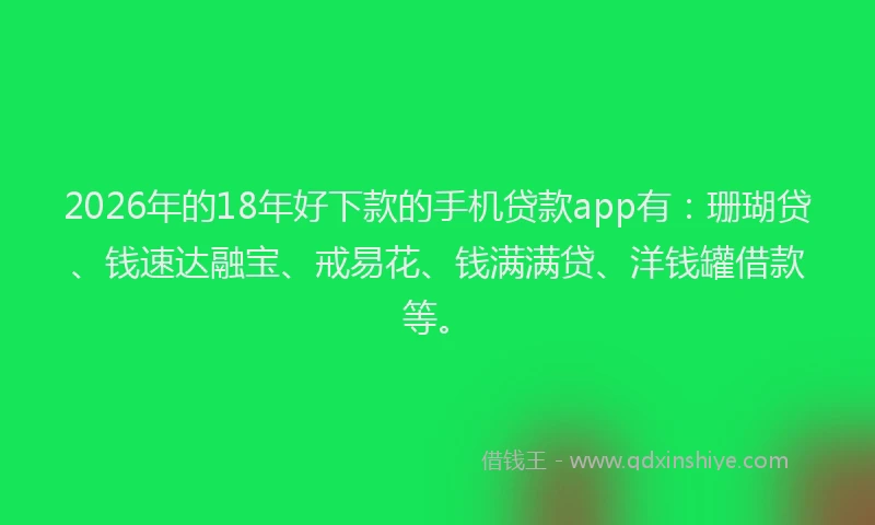 2026年的18年好下款的手机贷款app有：珊瑚贷、钱速达融宝、戒易花、钱满满贷、洋钱罐借款等。
