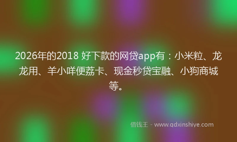 2026年的2018 好下款的网贷app有：小米粒、龙龙用、羊小咩便荔卡、现金秒贷宝融、小狗商城等。