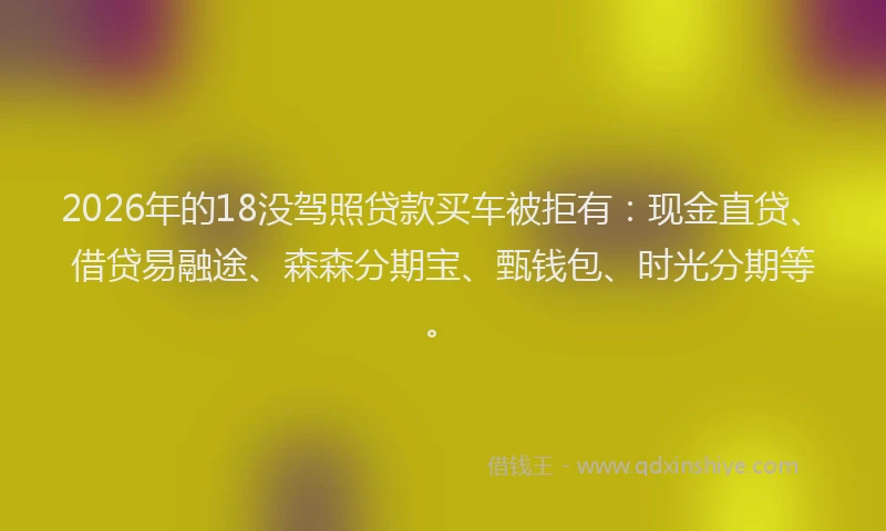 2026年的18没驾照贷款买车被拒有:现金直贷、借贷易融途、森森分期宝、甄钱包、时光分期等。