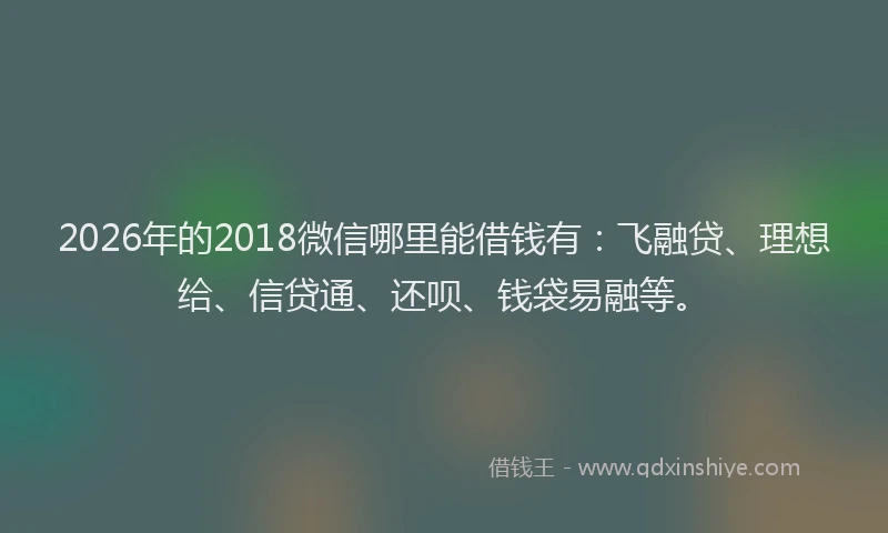 2026年的2018微信哪里能借钱有：飞融贷、理想给、信贷通、还呗、钱袋易融等。