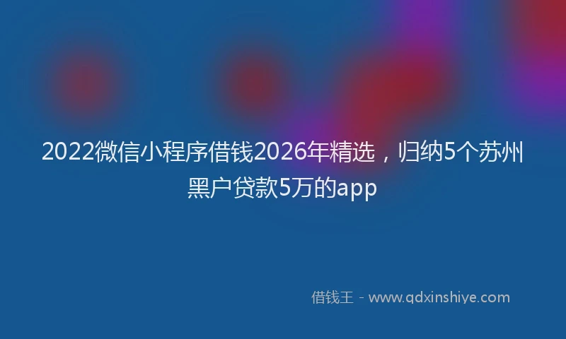 2022微信小程序借钱2026年精选,归纳5个苏州黑户贷款5万的app
