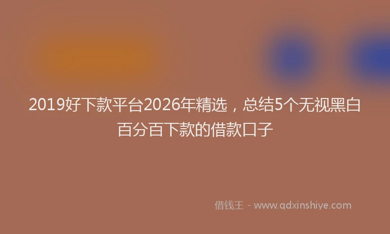 2019好下款平台2026年精选，总结5个无视黑白百分百下款的借款口子