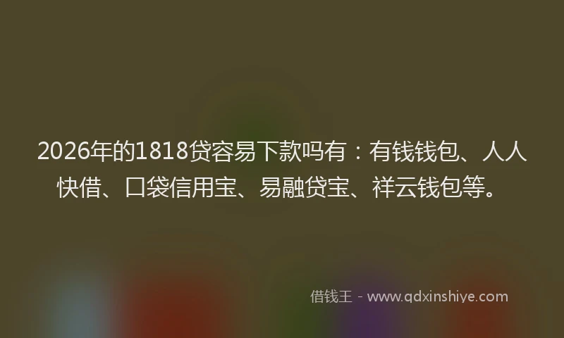 2026年的1818贷容易下款吗有：有钱钱包、人人快借、口袋信用宝、易融贷宝、祥云钱包等。