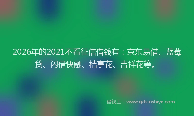 2026年的2021不看征信借钱有：京东易借、蓝莓贷、闪借快融、桔享花、吉祥花等。