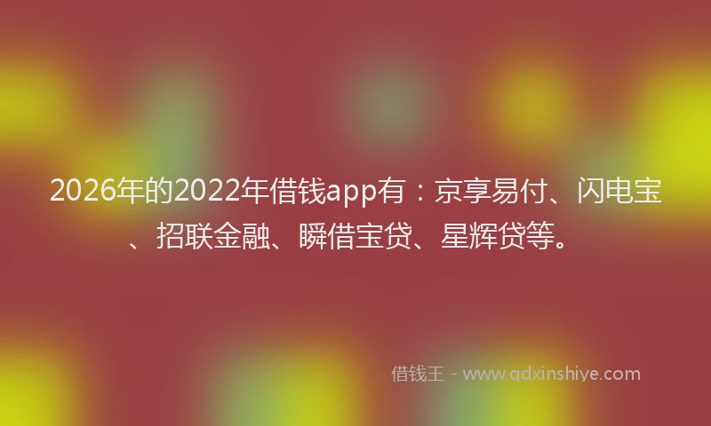 2026年的2022年借钱app有：京享易付、闪电宝、招联金融、瞬借宝贷、星辉贷等。