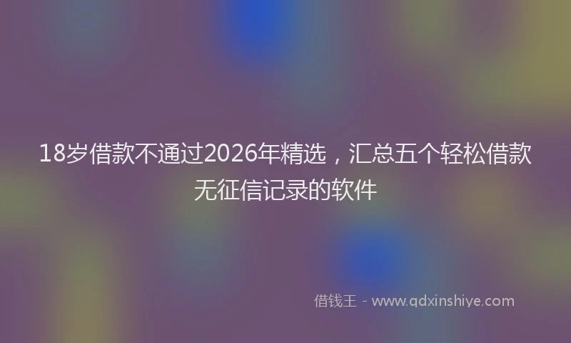 18岁借款不通过2026年精选，汇总五个轻松借款无征信记录的软件