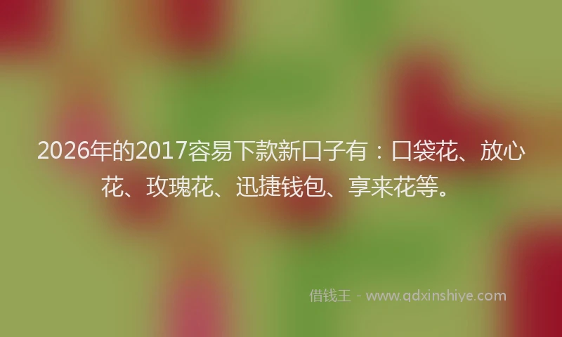 2026年的2017容易下款新口子有:口袋花、放心花、玫瑰花、迅捷钱包、享来花等。