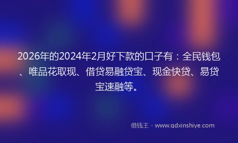 2026年的2024年2月好下款的口子有：全民钱包、唯品花取现、借贷易融贷宝、现金快贷、易贷宝速融等。