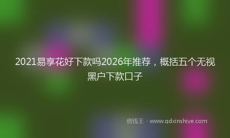 2021易享花好下款吗2026年推荐,概括五个无视黑户下款口子