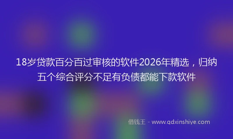18岁贷款百分百过审核的软件2026年精选,归纳五个综合评分不足有负债都能下款软件