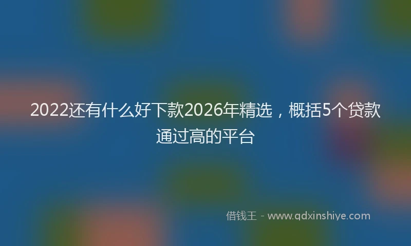 2022还有什么好下款2026年精选，概括5个贷款通过高的平台