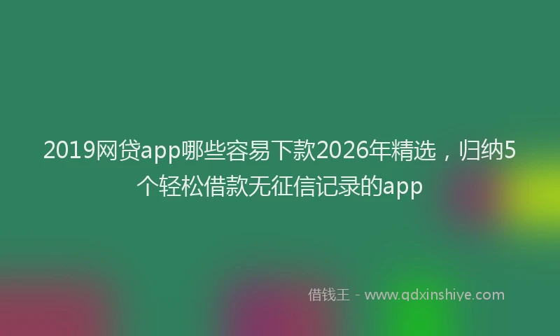 2019网贷app哪些容易下款2026年精选，归纳5个轻松借款无征信记录的app