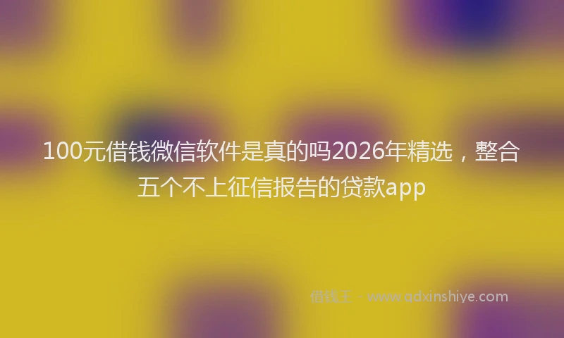 100元借钱微信软件是真的吗2026年精选，整合五个不上征信报告的贷款app