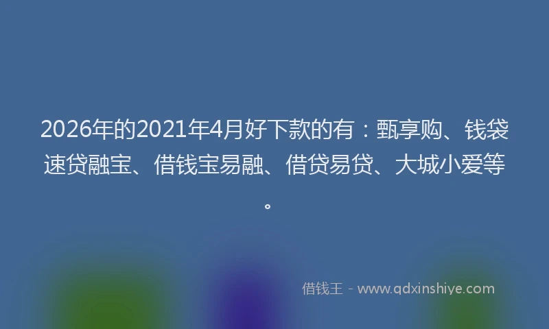 2026年的2021年4月好下款的有：甄享购、钱袋速贷融宝、借钱宝易融、借贷易贷、大城小爱等。