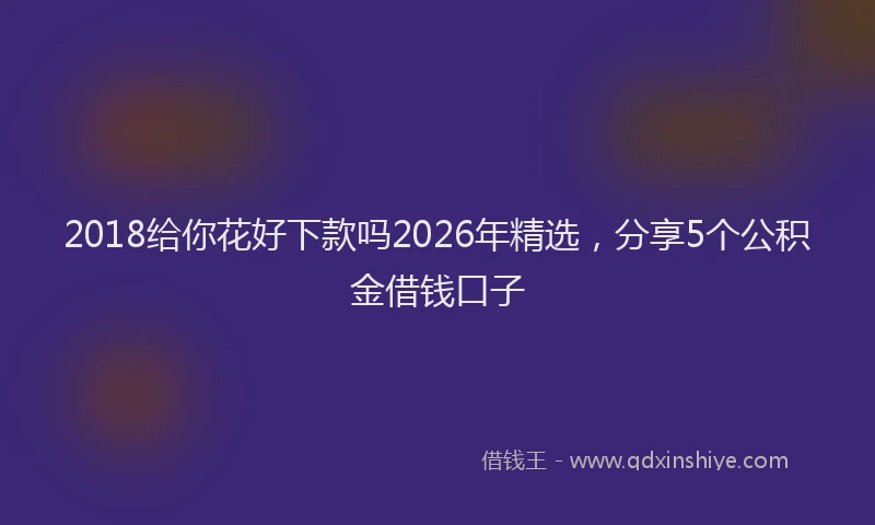2018给你花好下款吗2026年精选，分享5个公积金借钱口子
