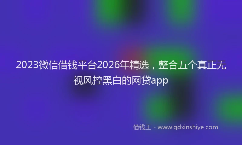 2023微信借钱平台2026年精选，整合五个真正无视风控黑白的网贷app