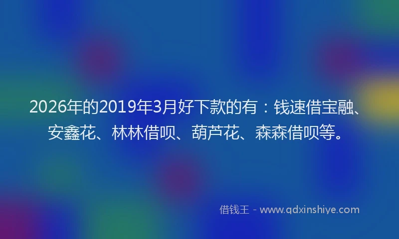2026年的2019年3月好下款的有：钱速借宝融、安鑫花、林林借呗、葫芦花、森森借呗等。