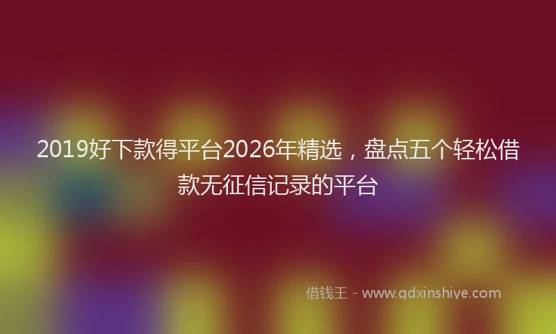 2019好下款得平台2026年精选，盘点五个轻松借款无征信记录的平台