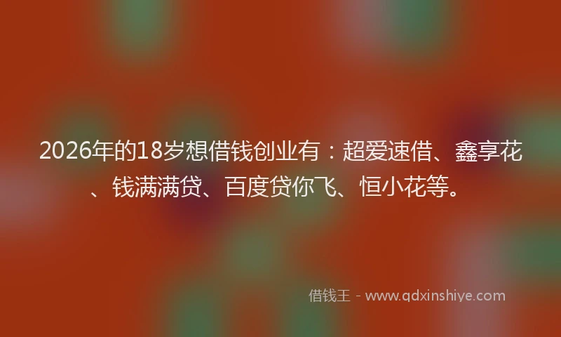 2026年的18岁想借钱创业有：超爱速借、鑫享花、钱满满贷、百度贷你飞、恒小花等。