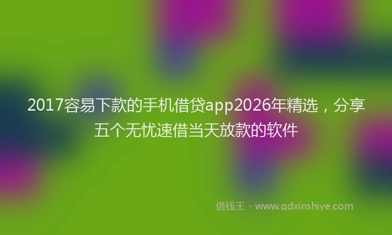 2017容易下款的手机借贷app2026年精选,分享五个无忧速借当天放款的软件