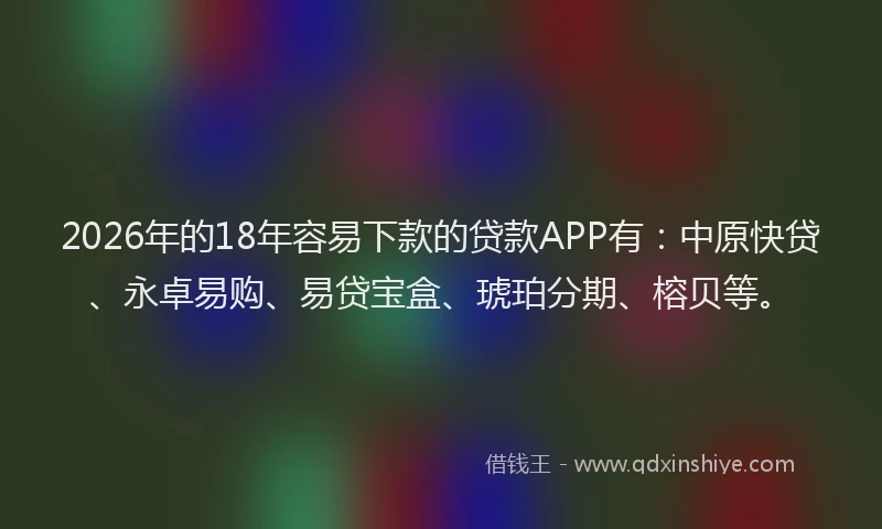 2026年的18年容易下款的贷款APP有：中原快贷、永卓易购、易贷宝盒、琥珀分期、榕贝等。