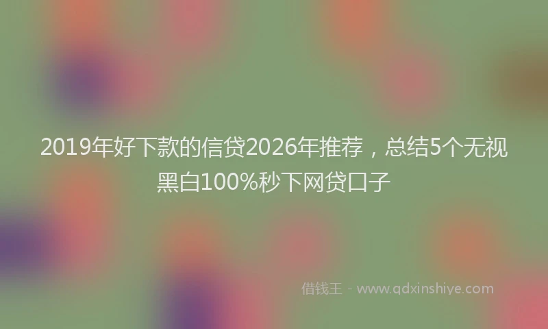 2019年好下款的信贷2026年推荐，总结5个无视黑白100%秒下网贷口子